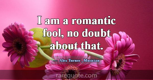 I am a romantic fool, no doubt about that.... -Alex Turner