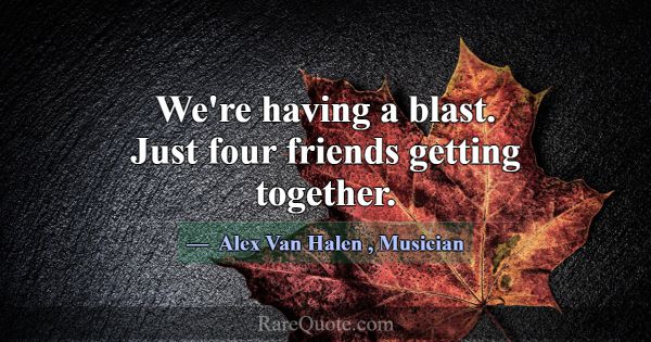 We're having a blast. Just four friends getting to... -Alex Van Halen