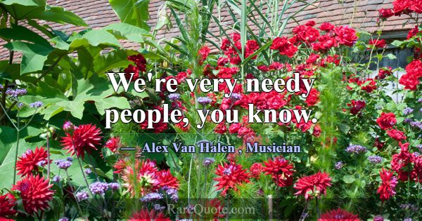 We're very needy people, you know.... -Alex Van Halen