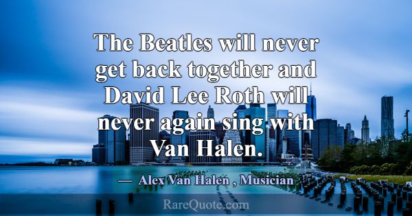 The Beatles will never get back together and David... -Alex Van Halen