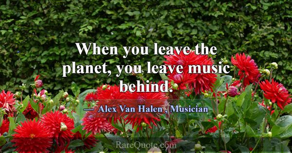 When you leave the planet, you leave music behind.... -Alex Van Halen