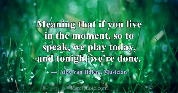 Meaning that if you live in the moment, so to spea... -Alex Van Halen