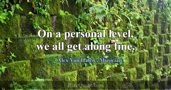 On a personal level, we all get along fine.... -Alex Van Halen