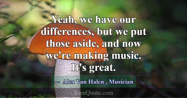 Yeah, we have our differences, but we put those as... -Alex Van Halen