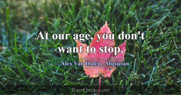 At our age, you don't want to stop.... -Alex Van Halen