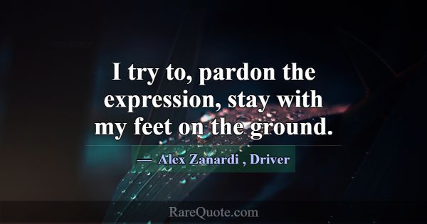 I try to, pardon the expression, stay with my feet... -Alex Zanardi