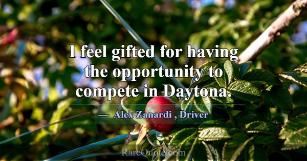 I feel gifted for having the opportunity to compet... -Alex Zanardi