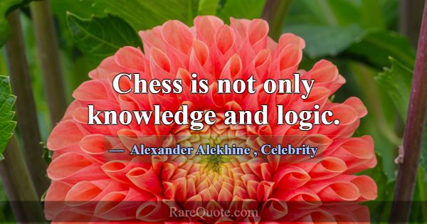 Chess is not only knowledge and logic.... -Alexander Alekhine