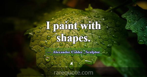 I paint with shapes.... -Alexander Calder