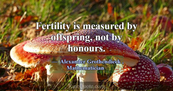Fertility is measured by offspring, not by honours... -Alexander Grothendieck