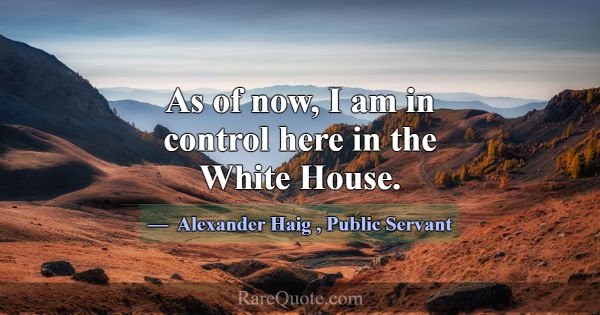 As of now, I am in control here in the White House... -Alexander Haig