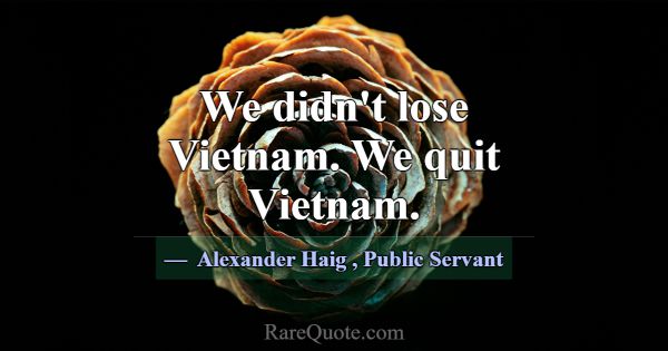 We didn't lose Vietnam. We quit Vietnam.... -Alexander Haig