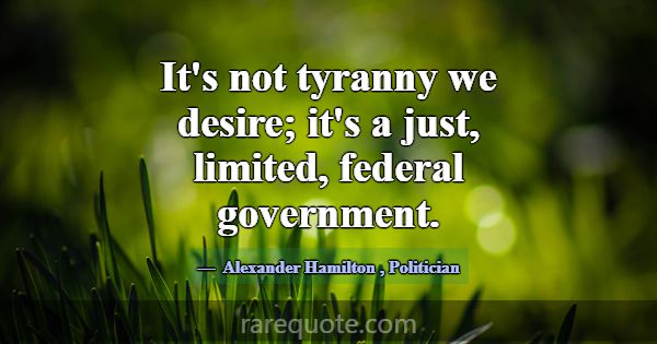 It's not tyranny we desire; it's a just, limited, ... -Alexander Hamilton