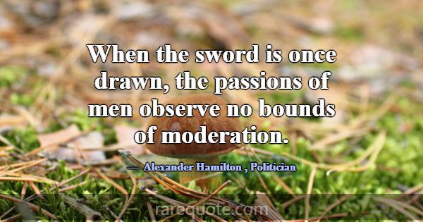 When the sword is once drawn, the passions of men ... -Alexander Hamilton
