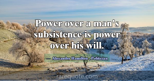 Power over a man's subsistence is power over his w... -Alexander Hamilton