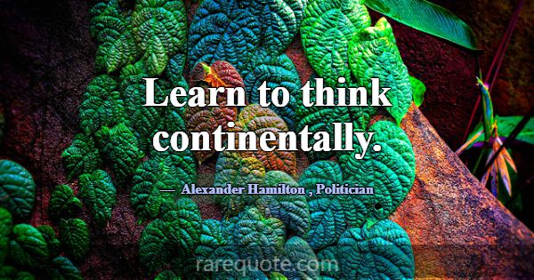 Learn to think continentally.... -Alexander Hamilton
