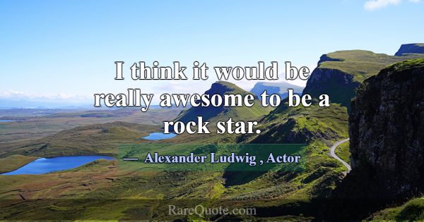 I think it would be really awesome to be a rock st... -Alexander Ludwig
