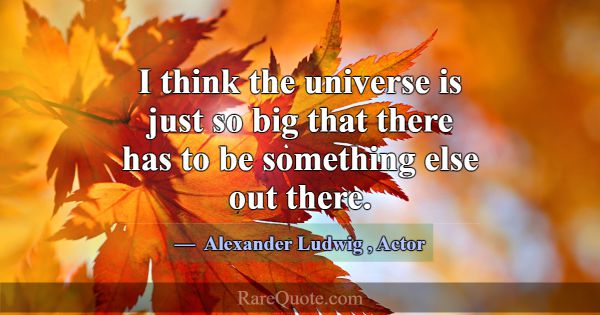 I think the universe is just so big that there has... -Alexander Ludwig