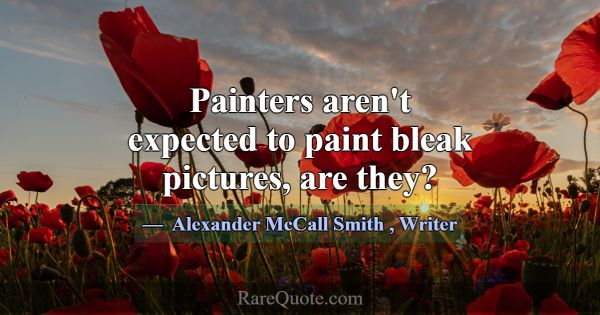 Painters aren't expected to paint bleak pictures, ... -Alexander McCall Smith