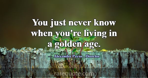 You just never know when you're living in a golden... -Alexander Payne