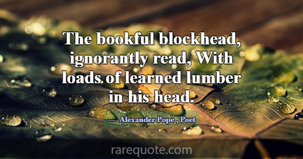 The bookful blockhead, ignorantly read, With loads... -Alexander Pope