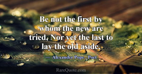 Be not the first by whom the new are tried, Nor ye... -Alexander Pope