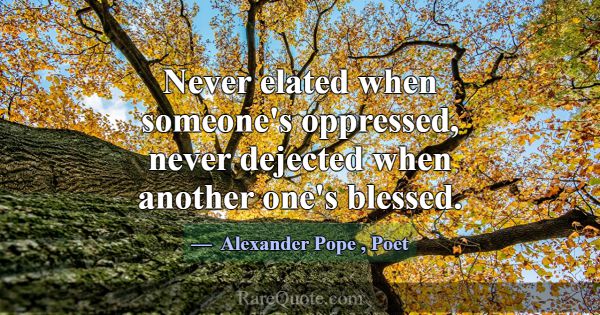 Never elated when someone's oppressed, never dejec... -Alexander Pope
