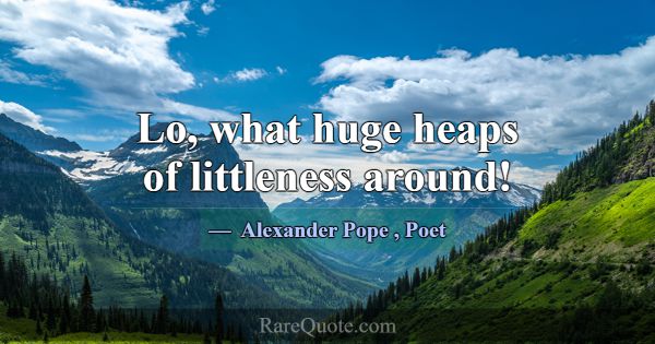 Lo, what huge heaps of littleness around!... -Alexander Pope