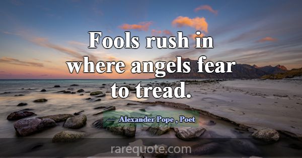 Fools rush in where angels fear to tread.... -Alexander Pope