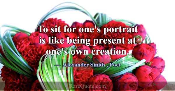 To sit for one's portrait is like being present at... -Alexander Smith