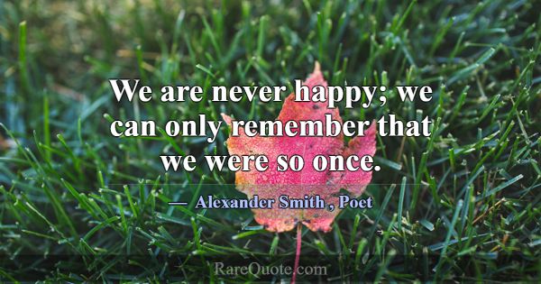 We are never happy; we can only remember that we w... -Alexander Smith