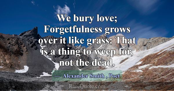 We bury love; Forgetfulness grows over it like gra... -Alexander Smith