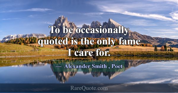 To be occasionally quoted is the only fame I care ... -Alexander Smith