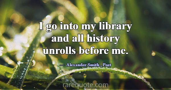 I go into my library and all history unrolls befor... -Alexander Smith