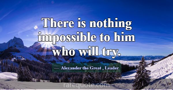 There is nothing impossible to him who will try.... -Alexander the Great