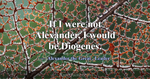 If I were not Alexander, I would be Diogenes.... -Alexander the Great