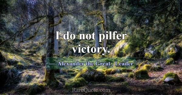 I do not pilfer victory.... -Alexander the Great