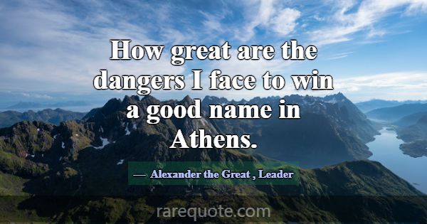 How great are the dangers I face to win a good nam... -Alexander the Great