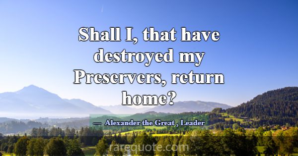 Shall I, that have destroyed my Preservers, return... -Alexander the Great