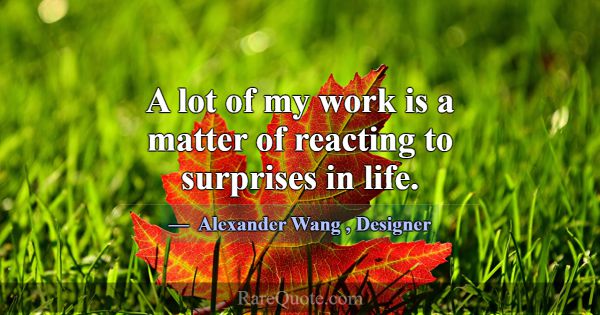 A lot of my work is a matter of reacting to surpri... -Alexander Wang
