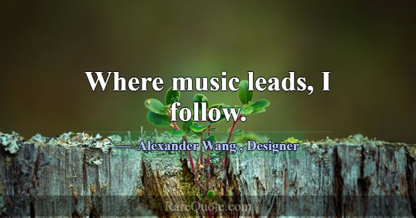 Where music leads, I follow.... -Alexander Wang