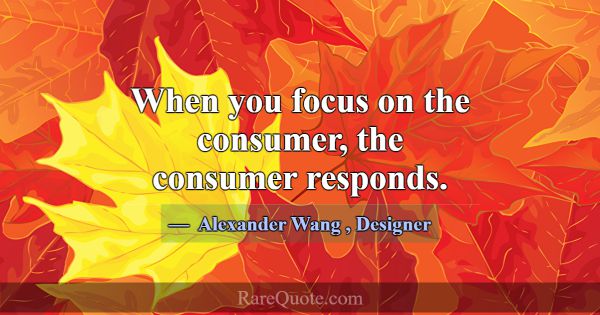When you focus on the consumer, the consumer respo... -Alexander Wang