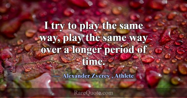 I try to play the same way, play the same way over... -Alexander Zverev