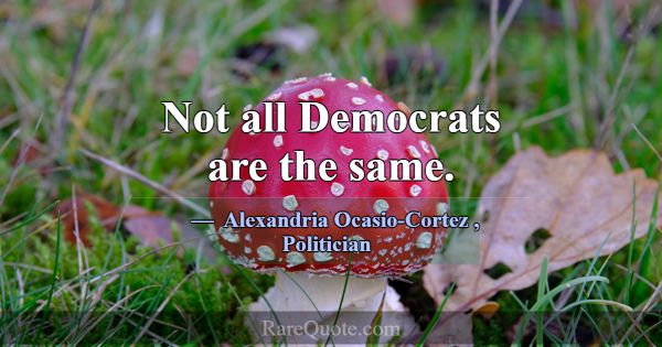 Not all Democrats are the same.... -Alexandria Ocasio-Cortez