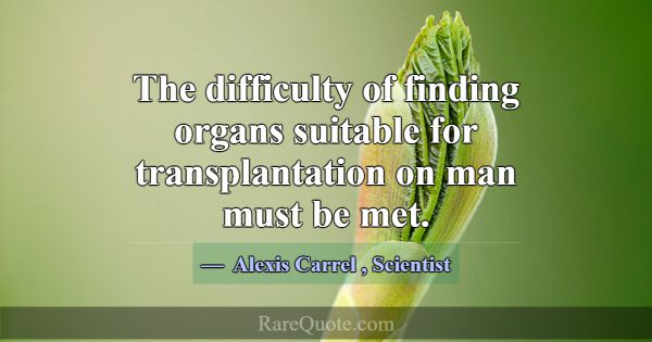 The difficulty of finding organs suitable for tran... -Alexis Carrel