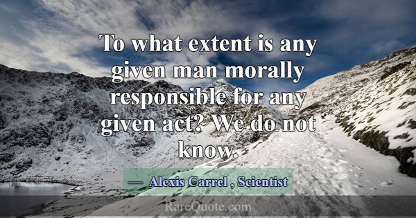 To what extent is any given man morally responsibl... -Alexis Carrel