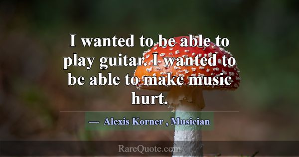 I wanted to be able to play guitar. I wanted to be... -Alexis Korner