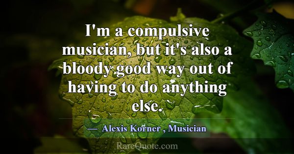 I'm a compulsive musician, but it's also a bloody ... -Alexis Korner