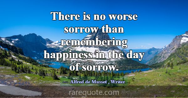 There is no worse sorrow than remembering happines... -Alfred de Musset