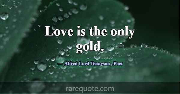 Love is the only gold.... -Alfred Lord Tennyson